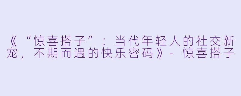 《“惊喜搭子”：当代年轻人的社交新宠，不期而遇的快乐密码》-惊喜搭子