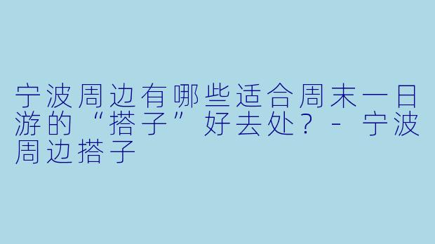 宁波周边有哪些适合周末一日游的“搭子”好去处？-宁波周边搭子