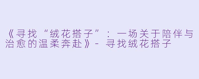 《寻找“绒花搭子”：一场关于陪伴与治愈的温柔奔赴》-寻找绒花搭子