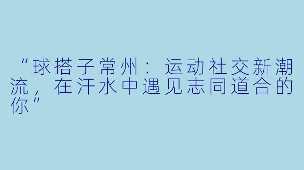 “球搭子常州：运动社交新潮流，在汗水中遇见志同道合的你”