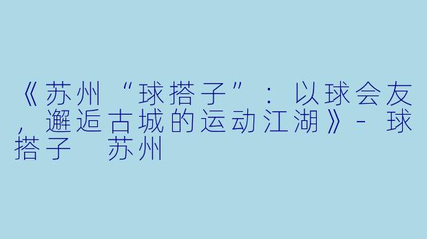 《苏州“球搭子”：以球会友，邂逅古城的运动江湖》-球搭子 苏州