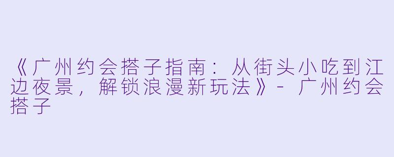 《广州约会搭子指南：从街头小吃到江边夜景，解锁浪漫新玩法》-广州约会搭子