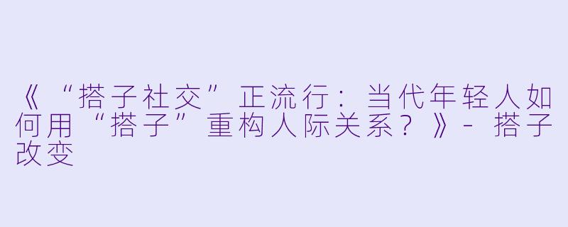 《“搭子社交”正流行：当代年轻人如何用“搭子”重构人际关系？》-搭子改变