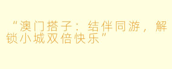 “澳门搭子：结伴同游，解锁小城双倍快乐”