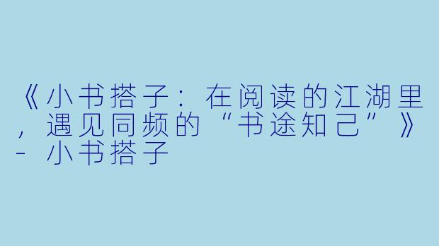 《小书搭子：在阅读的江湖里，遇见同频的“书途知己”》-小书搭子