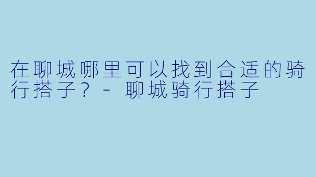 在聊城哪里可以找到合适的骑行搭子？-聊城骑行搭子