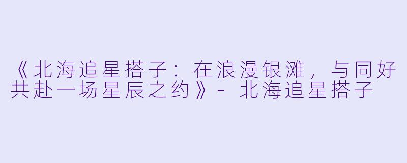 《北海追星搭子：在浪漫银滩，与同好共赴一场星辰之约》-北海追星搭子