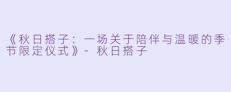 《秋日搭子：一场关于陪伴与温暖的季节限定仪式》-秋日搭子