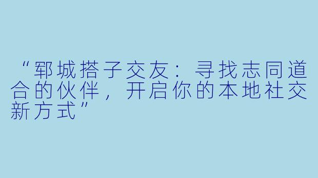 “郓城搭子交友：寻找志同道合的伙伴，开启你的本地社交新方式”