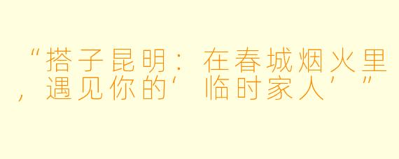 “搭子昆明：在春城烟火里，遇见你的‘临时家人’”