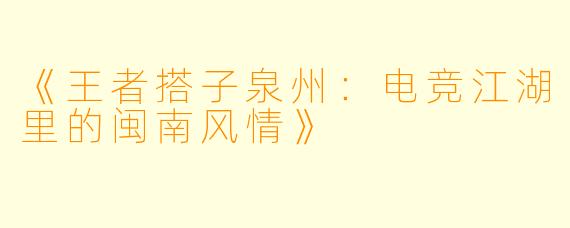 《王者搭子泉州：电竞江湖里的闽南风情》