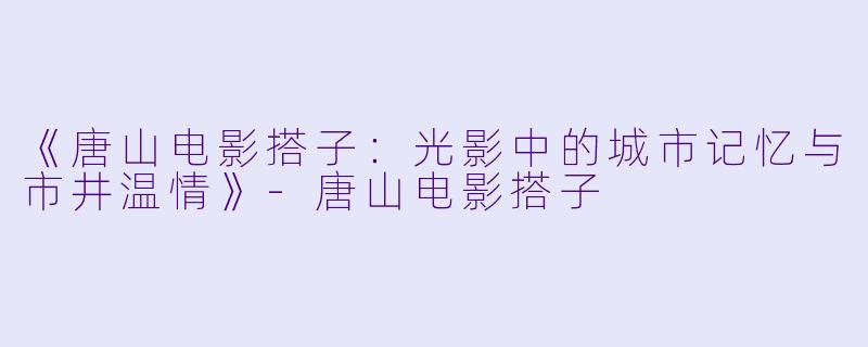 《唐山电影搭子：光影中的城市记忆与市井温情》-唐山电影搭子
