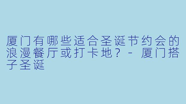 厦门有哪些适合圣诞节约会的浪漫餐厅或打卡地？-厦门搭子圣诞