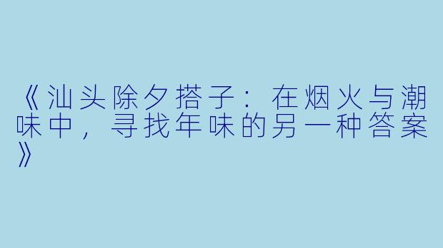 《汕头除夕搭子：在烟火与潮味中，寻找年味的另一种答案》