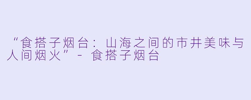 “食搭子烟台：山海之间的市井美味与人间烟火”-食搭子烟台