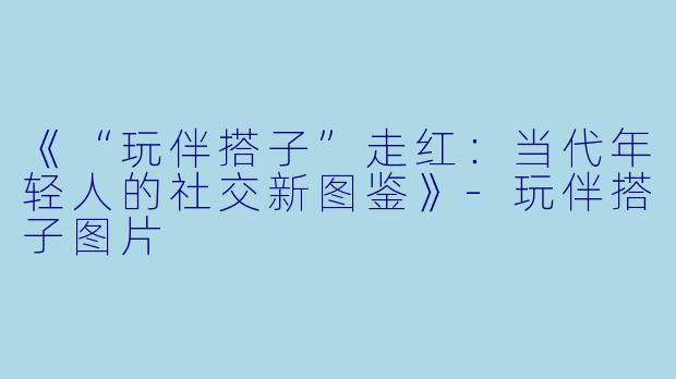 《“玩伴搭子”走红：当代年轻人的社交新图鉴》-玩伴搭子图片