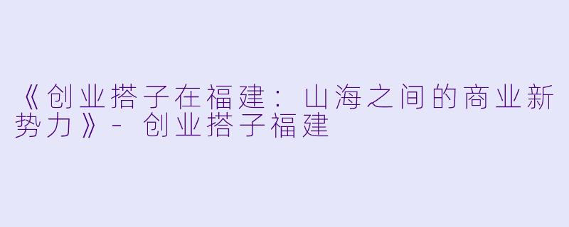 《创业搭子在福建：山海之间的商业新势力》-创业搭子福建