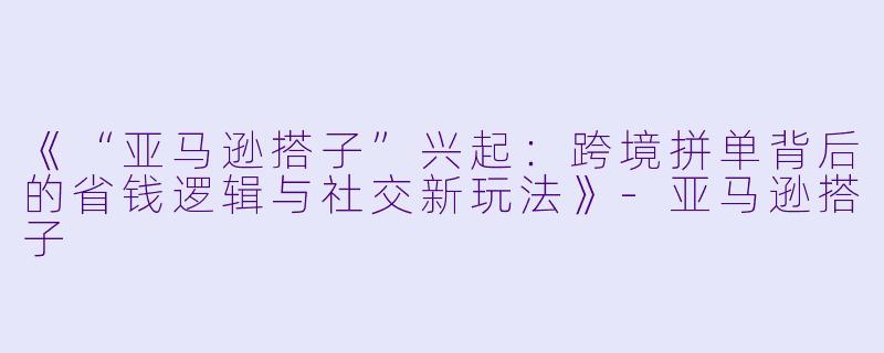 《“亚马逊搭子”兴起：跨境拼单背后的省钱逻辑与社交新玩法》-亚马逊搭子