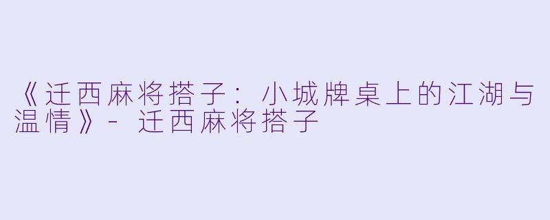 《迁西麻将搭子：小城牌桌上的江湖与温情》-迁西麻将搭子
