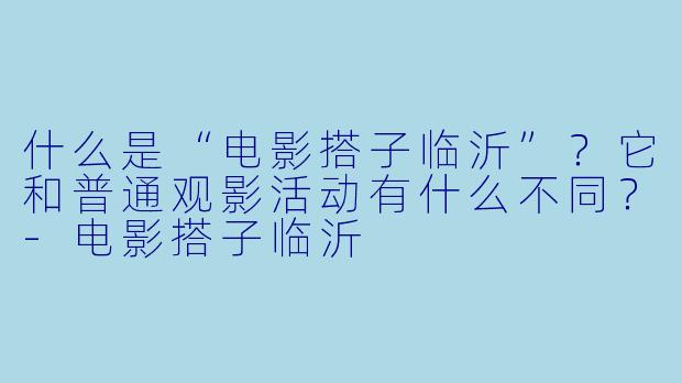 什么是“电影搭子临沂”？它和普通观影活动有什么不同？-电影搭子临沂