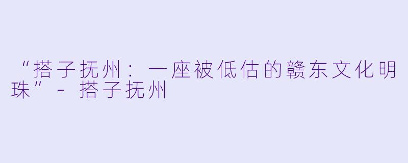 “搭子抚州：一座被低估的赣东文化明珠”-搭子抚州