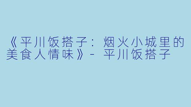 《平川饭搭子：烟火小城里的美食人情味》-平川饭搭子