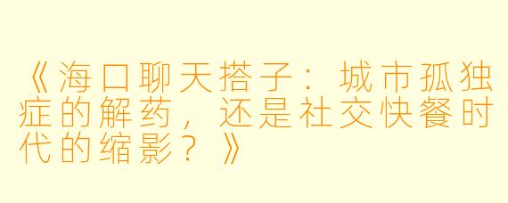 《海口聊天搭子：城市孤独症的解药，还是社交快餐时代的缩影？》