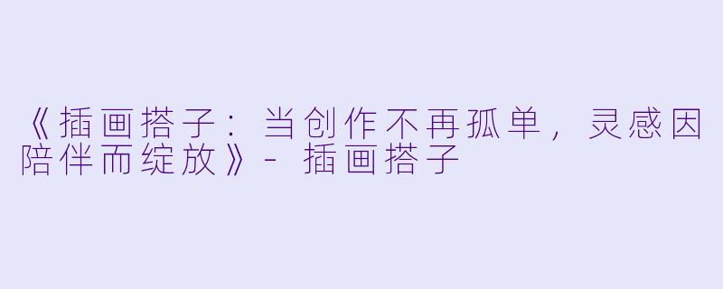 《插画搭子：当创作不再孤单，灵感因陪伴而绽放》-插画搭子