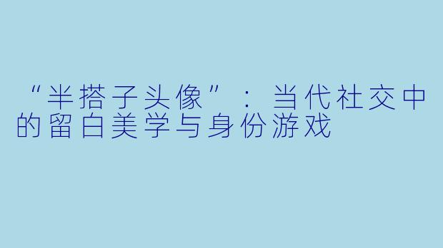 “半搭子头像”：当代社交中的留白美学与身份游戏