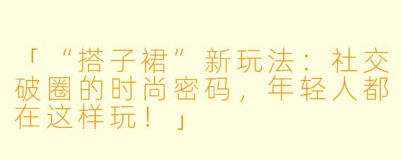 「“搭子裙”新玩法：社交破圈的时尚密码，年轻人都在这样玩！」