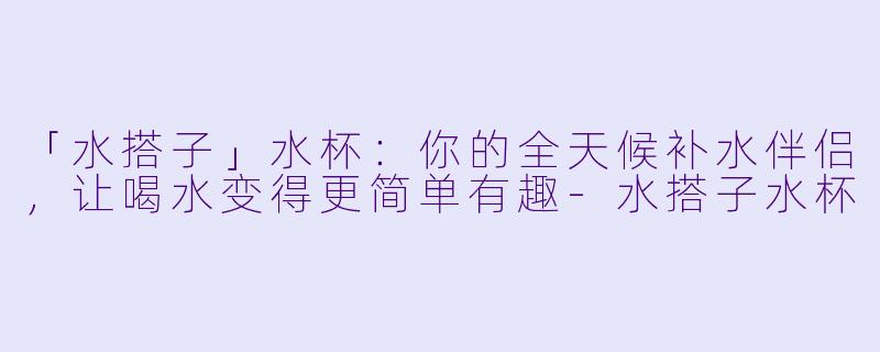 「水搭子」水杯：你的全天候补水伴侣，让喝水变得更简单有趣