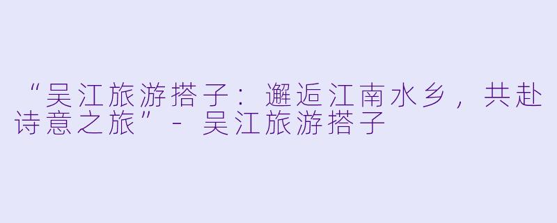 “吴江旅游搭子：邂逅江南水乡，共赴诗意之旅”-吴江旅游搭子