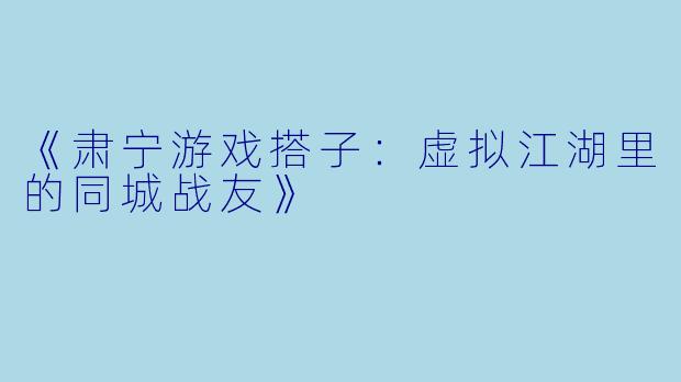 《肃宁游戏搭子：虚拟江湖里的同城战友》