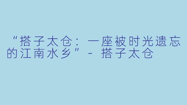 “搭子太仓：一座被时光遗忘的江南水乡”-搭子太仓