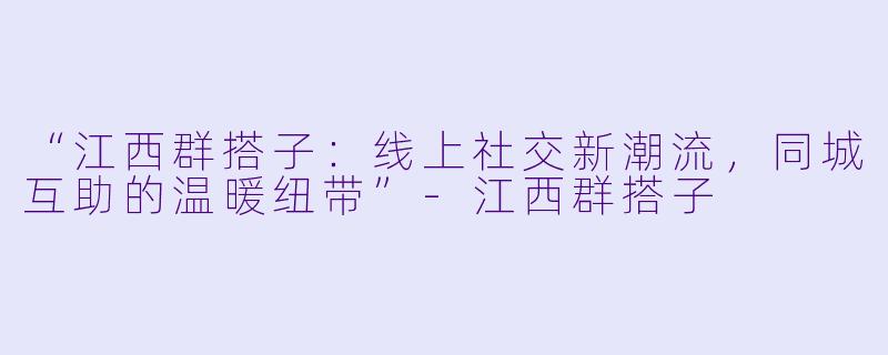 “江西群搭子：线上社交新潮流，同城互助的温暖纽带”-江西群搭子