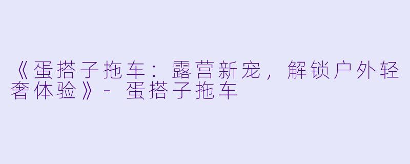 《蛋搭子拖车：露营新宠，解锁户外轻奢体验》-蛋搭子拖车