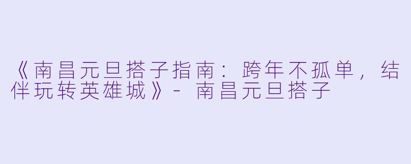 《南昌元旦搭子指南：跨年不孤单，结伴玩转英雄城》-南昌元旦搭子