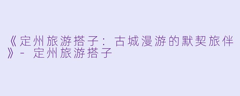 《定州旅游搭子：古城漫游的默契旅伴》-定州旅游搭子