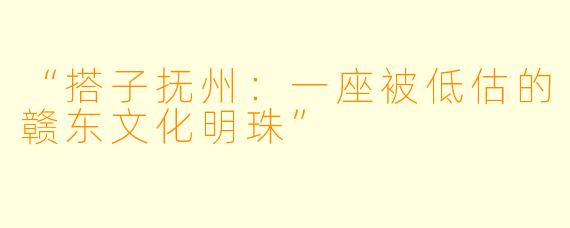 “搭子抚州：一座被低估的赣东文化明珠”