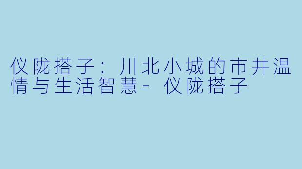 仪陇搭子：川北小城的市井温情与生活智慧-仪陇搭子