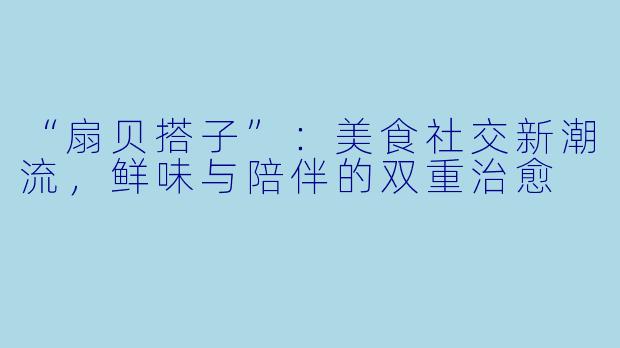 “扇贝搭子”：美食社交新潮流，鲜味与陪伴的双重治愈