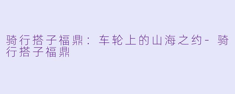 骑行搭子福鼎：车轮上的山海之约-骑行搭子福鼎