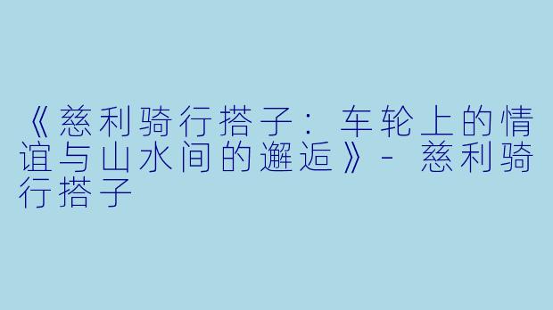 《慈利骑行搭子：车轮上的情谊与山水间的邂逅》-慈利骑行搭子