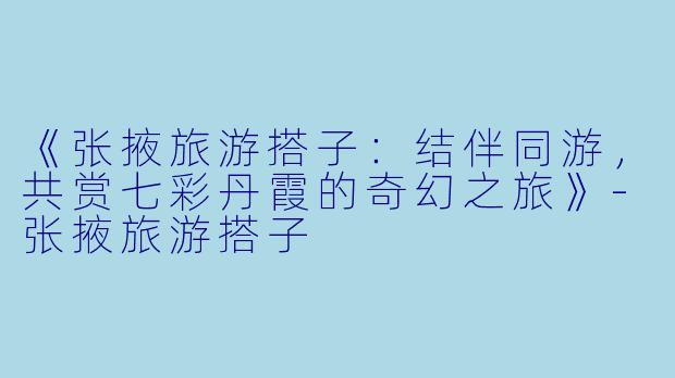 《张掖旅游搭子：结伴同游，共赏七彩丹霞的奇幻之旅》-张掖旅游搭子