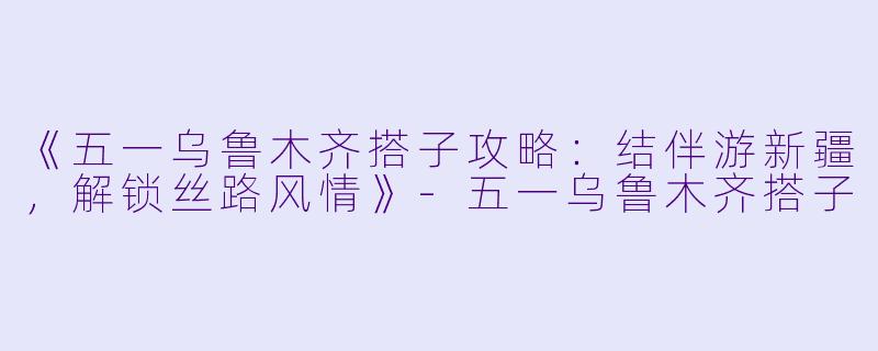 《五一乌鲁木齐搭子攻略：结伴游新疆，解锁丝路风情》-五一乌鲁木齐搭子