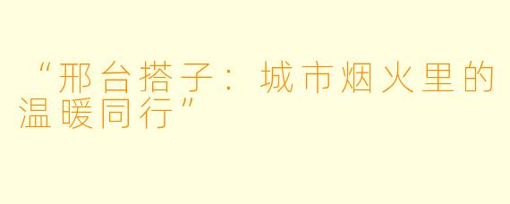 “邢台搭子：城市烟火里的温暖同行”