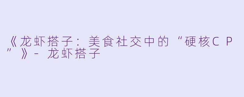 《龙虾搭子：美食社交中的“硬核CP”》-龙虾搭子