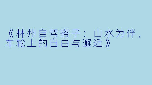 《林州自驾搭子：山水为伴，车轮上的自由与邂逅》