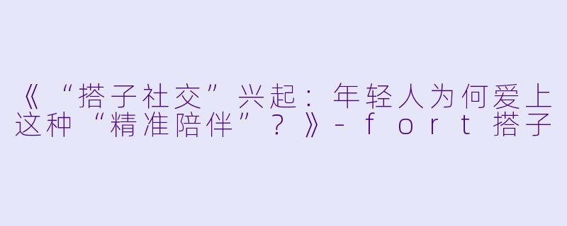 《“搭子社交”兴起：年轻人为何爱上这种“精准陪伴”？》-fort搭子