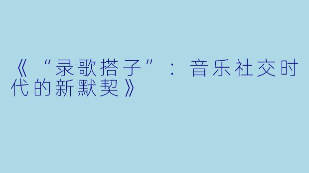 《“录歌搭子”：音乐社交时代的新默契》